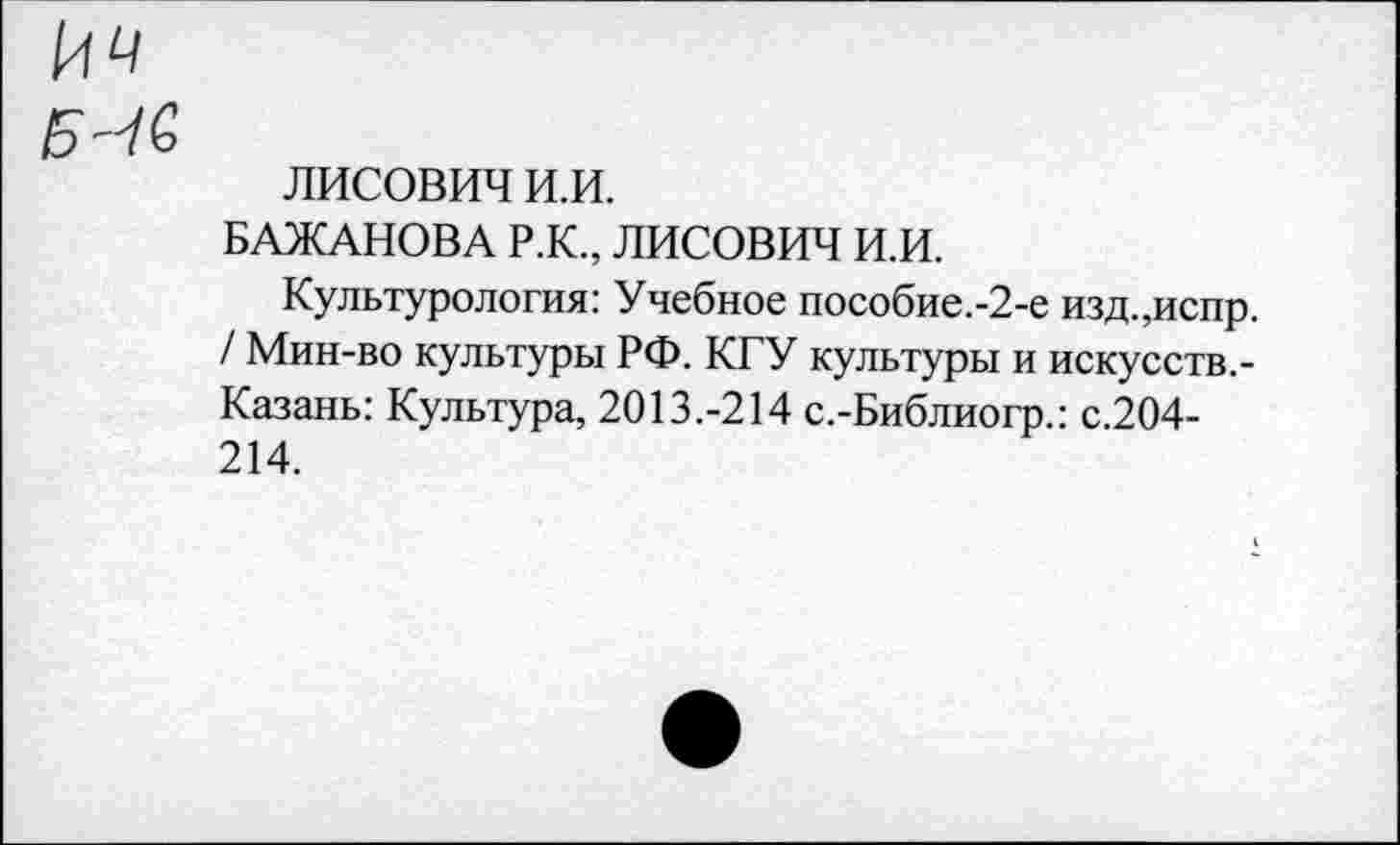 ﻿лисович и.и.
БАЖАНОВА Р.К., ЛИСОВИЧ И.И.
Культурология: Учебное пособие.-2-е изд.,испр. / Мин-во культуры РФ. КГУ культуры и искусств.-Казань: Культура, 2013.-214 с.-Библиогр.: с.204-214.